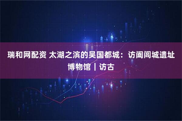 瑞和网配资 太湖之滨的吴国都城：访阖闾城遗址博物馆｜访古