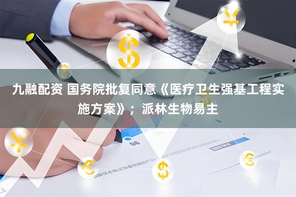 九融配资 国务院批复同意《医疗卫生强基工程实施方案》；派林生物易主