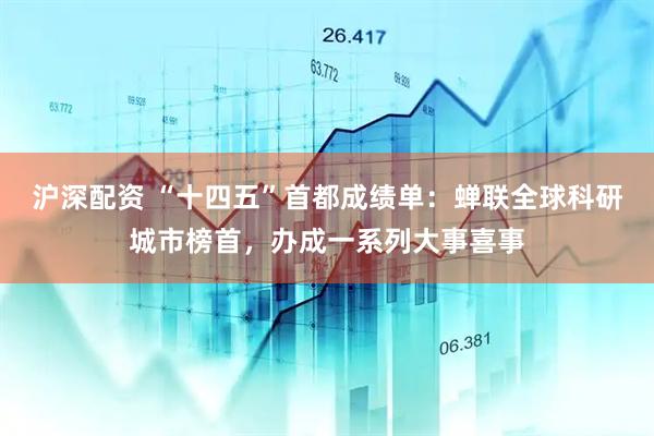 沪深配资 “十四五”首都成绩单：蝉联全球科研城市榜首，办成一系列大事喜事