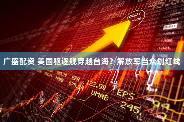 广盛配资 美国驱逐舰穿越台海?解放军当众划红线