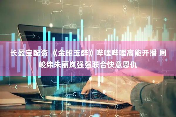 长盈宝配资 《金昭玉醉》哔哩哔哩高能开播 周峻纬朱丽岚强强联合快意恩仇