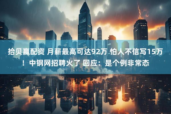 拾贝赢配资 月薪最高可达92万 怕人不信写15万！中钢网招聘火了 回应：是个例非常态