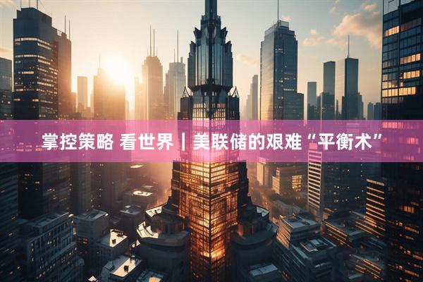 掌控策略 看世界｜美联储的艰难“平衡术”