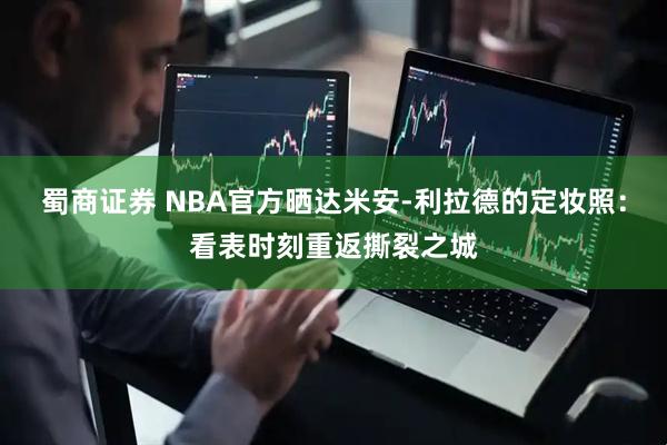 蜀商证券 NBA官方晒达米安-利拉德的定妆照：看表时刻重返撕裂之城