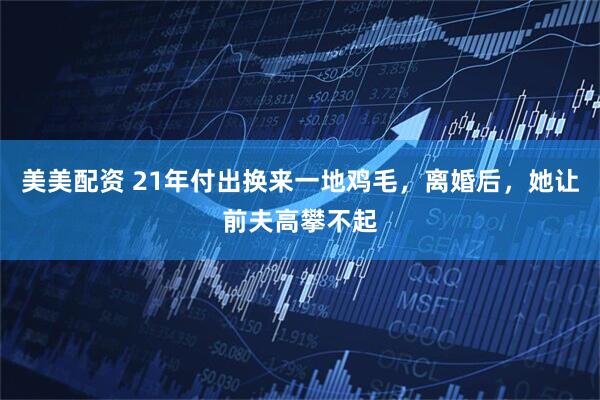 美美配资 21年付出换来一地鸡毛，离婚后，她让前夫高攀不起