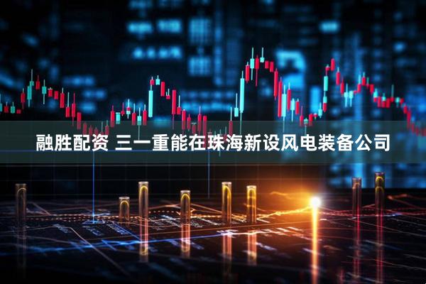 融胜配资 三一重能在珠海新设风电装备公司