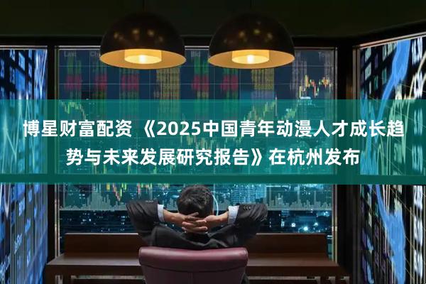 博星财富配资 《2025中国青年动漫人才成长趋势与未来发展研究报告》在杭州发布