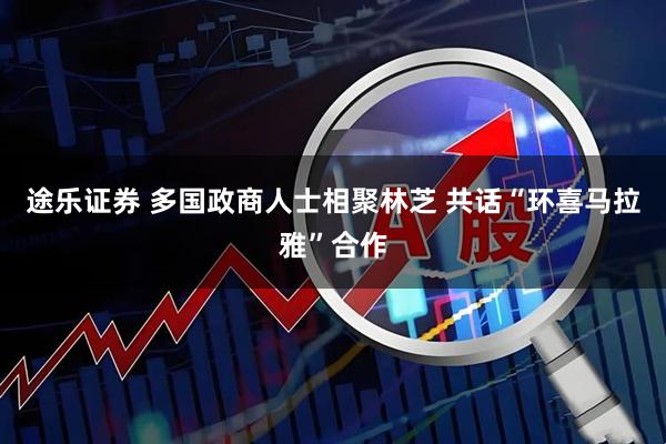 途乐证券 多国政商人士相聚林芝 共话“环喜马拉雅”合作