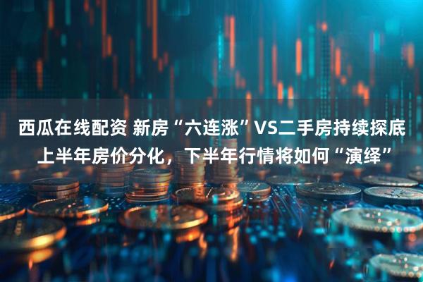 西瓜在线配资 新房“六连涨”VS二手房持续探底 上半年房价分化，下半年行情将如何“演绎”