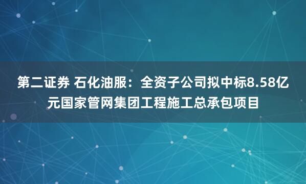第二证券 石化油服：全资子公司拟中标8.58亿元国家管网集团工程施工总承包项目