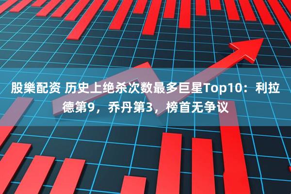 股樂配资 历史上绝杀次数最多巨星Top10：利拉德第9，乔丹第3，榜首无争议