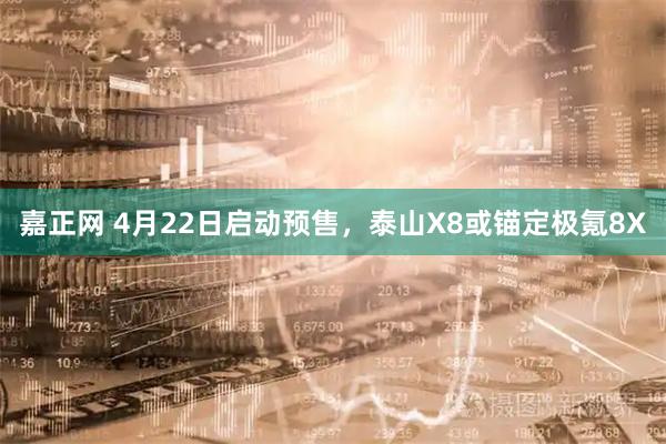 嘉正网 4月22日启动预售，泰山X8或锚定极氪8X