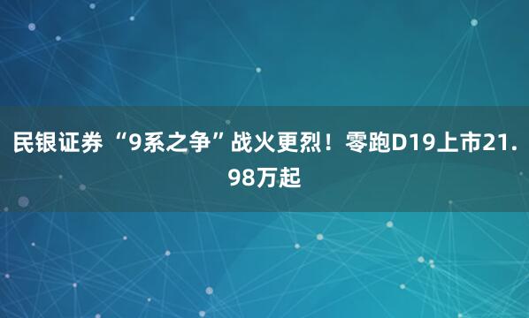 民银证券 “9系之争”战火更烈！零跑D19上市21.98万起